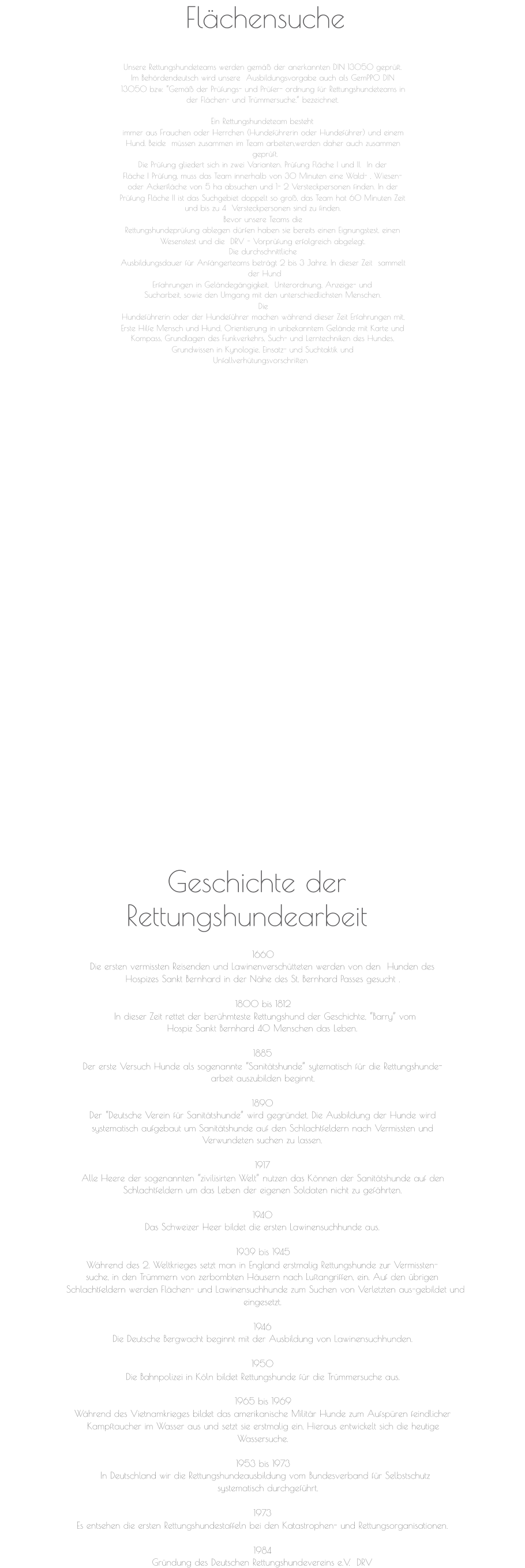Flächensuche Geschichte der  Rettungshundearbeit 1660 Die ersten vermissten Reisenden und Lawinenverschütteten werden von den  Hunden des Hospizes Sankt Bernhard in der Nähe des St. Bernhard Passes gesucht . 1800 bis 1812 In dieser Zeit rettet der berühmteste Rettungshund der Geschichte, “Barry” vom  Hospiz Sankt Bernhard 40 Menschen das Leben. 1885 Der erste Versuch Hunde als sogenannte “Sanitätshunde” sytematisch für die Rettungshunde- arbeit auszubilden beginnt. 1890 Der “Deutsche Verein für Sanitätshunde” wird gegründet. Die Ausbildung der Hunde wird systematisch aufgebaut um Sanitätshunde auf den Schlachtfeldern nach Vermissten und Verwundeten suchen zu lassen. 1917 Alle Heere der sogenannten “zivilisirten Welt” nutzen das Können der Sanitätshunde auf den Schlachtfeldern um das Leben der eigenen Soldaten nicht zu gefährten. 1940 Das Schweizer Heer bildet die ersten Lawinensuchhunde aus. 1939 bis 1945 Während des 2. Weltkrieges setzt man in England erstmalig Rettungshunde zur Vermissten- suche, in den Trümmern von zerbombten Häusern nach Luftangriffen, ein. Auf den übrigen Schlachtfeldern werden Flächen- und Lawinensuchhunde zum Suchen von Verletzten aus-gebildet und  eingesetzt. 1946 Die Deutsche Bergwacht beginnt mit der Ausbildung von Lawinensuchhunden. 1950 Die Bahnpolizei in Köln bildet Rettungshunde für die Trümmersuche aus. 1965 bis 1969 Während des Vietnamkrieges bildet das amerikanische Militär Hunde zum Aufspüren feindlicher Kampftaucher im Wasser aus und setzt sie erstmalig ein. Hieraus entwickelt sich die heutige Wassersuche. 1953 bis 1973 In Deutschland wir die Rettungshundeausbildung vom Bundesverband für Selbstschutz  systematisch durchgeführt.   1973 Es entsehen die ersten Rettungshundestaffeln bei den Katastrophen- und Rettungsorganisationen. 1984 Gründung des Deutschen Rettungshundevereins e.V.  DRV Unsere Rettungshundeteams werden gemäß der anerkannten DIN 13050 geprüft.  Im Behördendeutsch wird unsere  Ausbildungsvorgabe auch als GemPPO DIN  13050 bzw. “Gemäß der Prüfungs- und Prüfer- ordnung für Rettungshundeteams in  der Flächen- und Trümmersuche.” bezeichnet.  Ein Rettungshundeteam besteht  immer aus Frauchen oder Herrchen (Hundeführerin oder Hundeführer) und einem  Hund. Beide  müssen zusammen im Team arbeiten,werden daher auch zusammen  geprüft.   Die Prüfung gliedert sich in zwei Varianten. Prüfung Fläche I und II.  In der  Fläche I Prüfung, muss das Team innerhalb von 30 Minuten eine Wald- , Wiesen-  oder Ackerfläche von 5 ha absuchen und 1- 2 Versteckpersonen finden. In der  Prüfung Fläche II ist das Suchgebiet doppelt so groß, das Team hat 60 Minuten Zeit  und bis zu 4  Versteckpersonen sind zu finden.  Bevor unsere Teams die  Rettungshundeprüfung ablegen dürfen haben sie bereits einen Eignungstest, einen  Wesenstest und die  DRV - Vorprüfung erfolgreich abgelegt.  Die durchschnittliche  Ausbildungsdauer für Anfängerteams beträgt 2 bis 3 Jahre. In dieser Zeit  sammelt  der Hund   Erfahrungen in Geländegängigkeit,  Unterordnung, Anzeige- und  Sucharbeit, sowie den Umgang mit den unterschiedlichsten Menschen.  Die  Hundeführerin oder der Hundeführer machen während dieser Zeit Erfahrungen mit,  Erste Hilfe Mensch und Hund, Orientierung in unbekanntem Gelände mit Karte und  Kompass, Grundlagen des Funkverkehrs, Such- und Lerntechniken des Hundes,  Grundwissen in Kynologie, Einsatz- und Suchtaktik und  Unfallverhütungsvorschriften